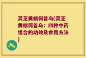 灵芝黄精何首乌(灵芝黄精何首乌：四种中药组合的功效及食用方法)