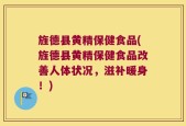 旌德县黄精保健食品(旌德县黄精保健食品改善人体状况，滋补暖身！)