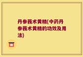 丹参莪术黄精(中药丹参莪术黄精的功效及用法)