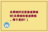 炎黄精好还是普通黄精好(炎黄精和普通黄精，哪个更好？)