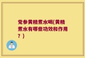 党参黄精煮水喝(黄精煮水有哪些功效和作用？)