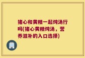 猪心和黄精一起炖汤行吗(猪心黄精炖汤，营养滋补的入口选择)