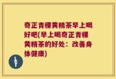 奇正青稞黄精茶早上喝好吧(早上喝奇正青稞黄精茶的好处：改善身体健康)