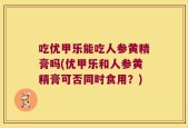 吃优甲乐能吃人参黄精膏吗(优甲乐和人参黄精膏可否同时食用？)