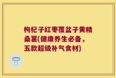 枸杞子红枣覆盆子黄精桑葚(健康养生必备，五款超级补气食材)