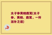 太子参黄精鹿茸(太子参、黄精、鹿茸，一杯滋补之道)