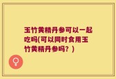 玉竹黄精丹参可以一起吃吗(可以同时食用玉竹黄精丹参吗？)