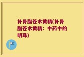 补骨脂苍术黄精(补骨脂苍术黄精：中药中的明珠)