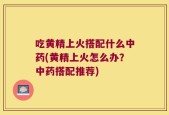 吃黄精上火搭配什么中药(黄精上火怎么办？中药搭配推荐)