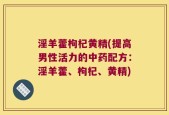 淫羊藿枸杞黄精(提高男性活力的中药配方：淫羊藿、枸杞、黄精)