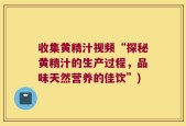 收集黄精汁视频“探秘黄精汁的生产过程，品味天然营养的佳饮”)