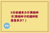 6分田播多少斤黄精种子(黄精种子的播种密度是多少？)