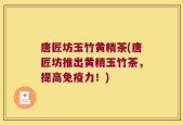 唐匠坊玉竹黄精茶(唐匠坊推出黄精玉竹茶，提高免疫力！)