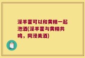 淫羊藿可以和黄精一起泡酒(淫羊藿与黄精共鸣，同浸美酒)