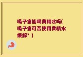 嗓子痛能喝黄精水吗(嗓子痛可否使用黄精水缓解？)