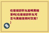 吃柴胡舒肝丸能喝黄精茶吗(吃柴胡舒肝丸可否与黄精茶同时饮用？)
