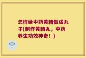 怎样给中药黄精做成丸子(制作黄精丸，中药养生功效神奇！)