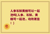 人参石斛黄精可以一起泡吗(人参、石斛、黄精可一起泡，功效更佳！)