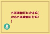 九蒸黄精可以冷冻吗(冷冻九蒸黄精可行吗？)