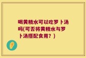 喝黄精水可以吃罗卜汤吗(可否将黄精水与罗卜汤搭配食用？)
