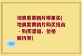 地奥紫黄精片哪里买(地奥紫黄精片购买指南 - 购买渠道、价格解析等)