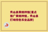 秀山县黄精种植(重点推广黄精种植，秀山县打响特色农业品牌)