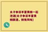 太子参淫羊藿黄精一起泡酒(太子参淫羊藿黄精酿酒，别有风味)