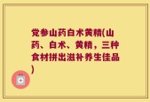 党参山药白术黄精(山药、白术、黄精，三种食材拼出滋补养生佳品)