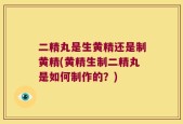 二精丸是生黄精还是制黄精(黄精生制二精丸是如何制作的？)