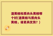 酒黄精和质肉头黄精哪个好(酒黄精与质肉头黄精，谁更具优势？)