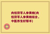 肉桂茯苓人参黄精(肉桂茯苓人参黄精组合，中医养生好帮手)