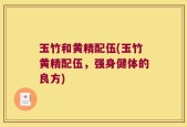玉竹和黄精配伍(玉竹黄精配伍，强身健体的良方)