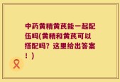 中药黄精黄芪能一起配伍吗(黄精和黄芪可以搭配吗？这里给出答案！)