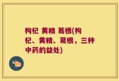 枸杞 黄精 葛根(枸杞、黄精、葛根，三种中药的益处)