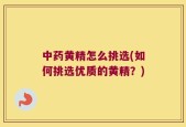 中药黄精怎么挑选(如何挑选优质的黄精？)
