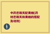 中药巴戟天配黄精(药材巴戟天和黄精的搭配及功效)
