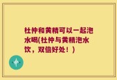 杜仲和黄精可以一起泡水喝(杜仲与黄精泡水饮，双倍好处！)