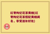 红枣枸杞花茶黄精(红枣枸杞花茶搭配黄精闻名，享受滋补好处)