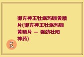 御方神王牡蛎玛咖黄精片(御方神王牡蛎玛咖黄精片 — 强劲壮阳神药)