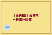 矷山黄精(矷山黄精：一份滋补佳肴)