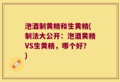 泡酒制黄精和生黄精(制法大公开：泡酒黄精VS生黄精，哪个好？)