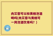 肉苁蓉可以和黄精泡酒喝吗(肉苁蓉与黄精可一同泡酒饮用吗？)