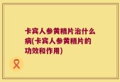 卡宾人参黄精片治什么病(卡宾人参黄精片的功效和作用)