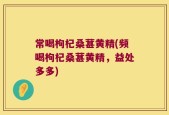 常喝枸杞桑葚黄精(频喝枸杞桑葚黄精，益处多多)