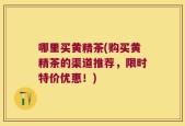 哪里买黄精茶(购买黄精茶的渠道推荐，限时特价优惠！)