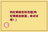 枸杞黄精怎样泡酒(枸杞黄精自制酒，来试试吧！)