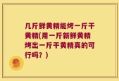 几斤鲜黄精能烤一斤干黄精(用一斤新鲜黄精烤出一斤干黄精真的可行吗？)