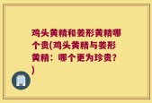 鸡头黄精和姜形黄精哪个贵(鸡头黄精与姜形黄精：哪个更为珍贵？)