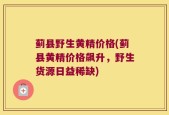 蓟县野生黄精价格(蓟县黄精价格飙升，野生货源日益稀缺)