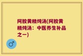 阿胶黄精炖汤(阿胶黄精炖汤：中医养生补品之一)